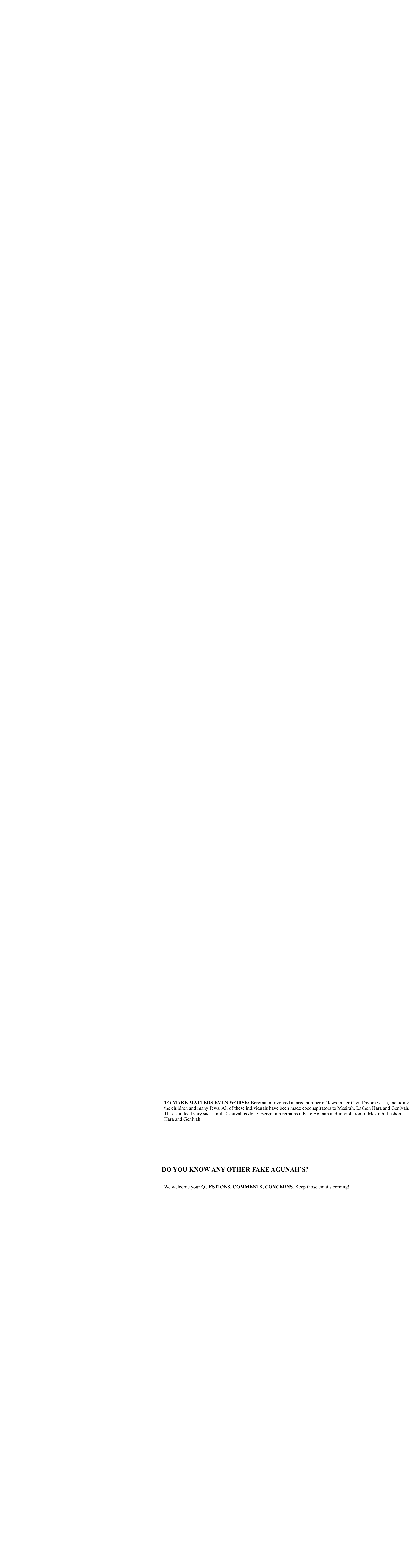 TO MAKE MATTERS EVEN WORSE: Bergmann involved a large number of Jews in her Civil Divorce case, including   the children and many Jews. All of these individuals have been made coconspirators to Mesirah, Lashon Hara and Genivah.   This is indeed very sad. Until Teshuvah is done, Bergmann remains a Fake Agunah and in violation of Mesirah, Lashon   Hara and Genivah.             DO YOU KNOW ANY OTHER FAKE AGUNAH’S?       We welcome your QUESTIONS, COMMENTS, CONCERNS. Keep those emails coming!!